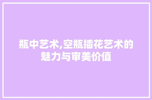 瓶中艺术,空瓶插花艺术的魅力与审美价值 花卉百科