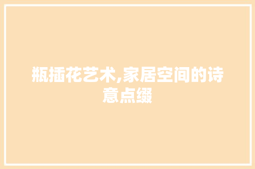 瓶插花艺术,家居空间的诗意点缀 病虫防治 瓶插花艺术,家居空间的诗意点缀 病虫防治