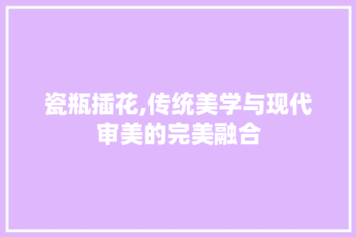 瓷瓶插花,传统美学与现代审美的完美融合