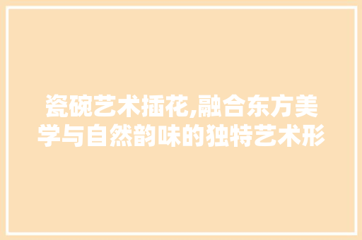 瓷碗艺术插花,融合东方美学与自然韵味的独特艺术形式