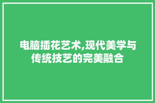 电脑插花艺术,现代美学与传统技艺的完美融合 种植技术