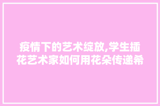 疫情下的艺术绽放,学生插花艺术家如何用花朵传递希望与温暖