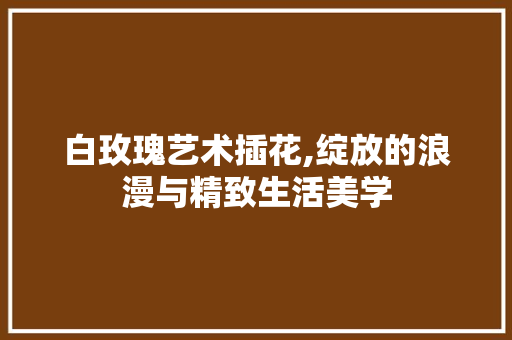 白玫瑰艺术插花,绽放的浪漫与精致生活美学