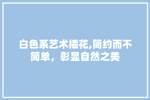 白色系艺术插花,简约而不简单，彰显自然之美