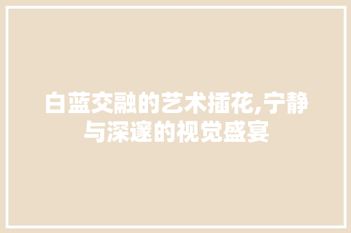 白蓝交融的艺术插花,宁静与深邃的视觉盛宴