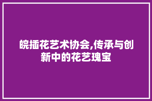 皖插花艺术协会,传承与创新中的花艺瑰宝