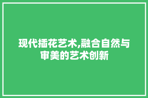 现代插花艺术,融合自然与审美的艺术创新 花木行情