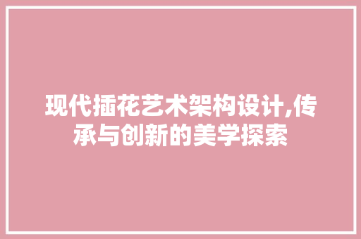 现代插花艺术架构设计,传承与创新的美学探索 花木行情 现代插花艺术架构设计,传承与创新的美学探索 花木行情