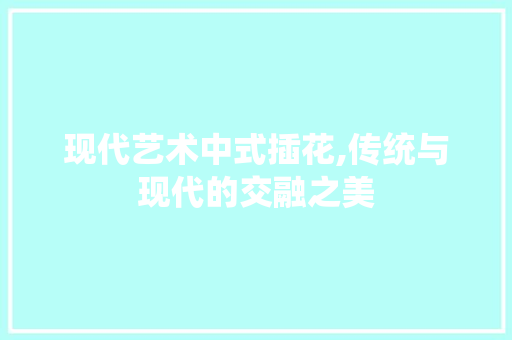 现代艺术中式插花,传统与现代的交融之美 花卉百科