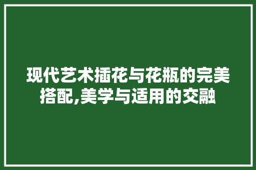 现代艺术插花与花瓶的完美搭配,美学与适用的交融 栽培技术