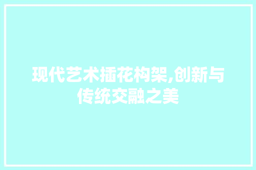 现代艺术插花构架,创新与传统交融之美 花木行情
