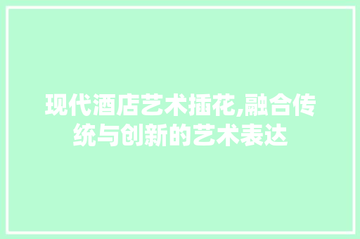 现代酒店艺术插花,融合传统与创新的艺术表达