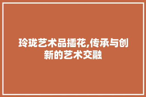 玲珑艺术品插花,传承与创新的艺术交融