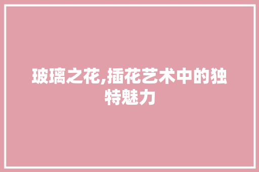 玻璃之花,插花艺术中的独特魅力