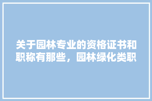 关于园林专业的资格证书和职称有那些，园林绿化类职称证书名称。