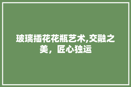 玻璃插花花瓶艺术,交融之美，匠心独运