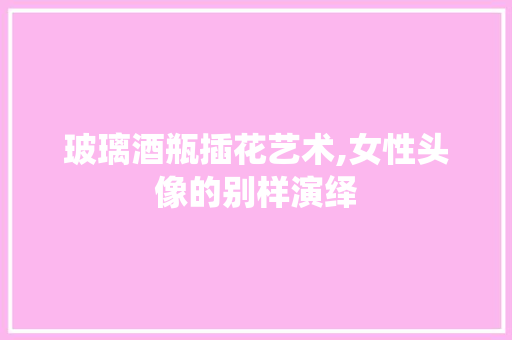 玻璃酒瓶插花艺术,女性头像的别样演绎
