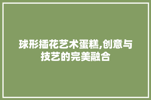 球形插花艺术蛋糕,创意与技艺的完美融合