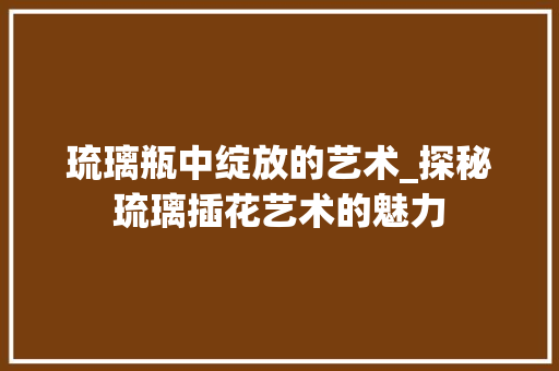 琉璃瓶中绽放的艺术_探秘琉璃插花艺术的魅力