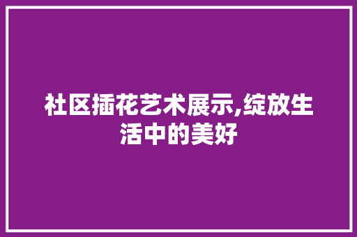 社区插花艺术展示,绽放生活中的美好 病虫防治