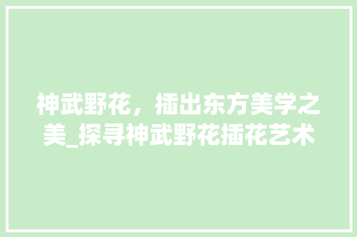 神武野花，插出东方美学之美_探寻神武野花插花艺术的无穷魅力