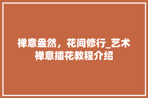 禅意盎然，花间修行_艺术禅意插花教程介绍 种植技术