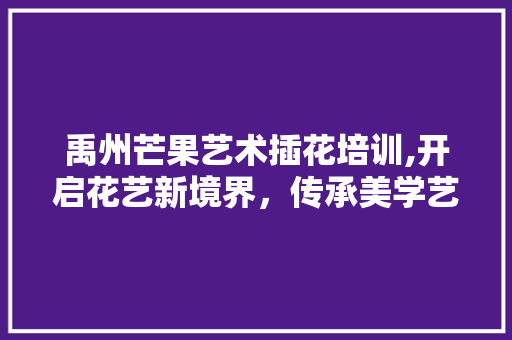 禹州芒果艺术插花培训,开启花艺新境界，传承美学艺术