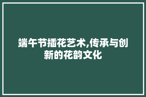 端午节插花艺术,传承与创新的花韵文化
