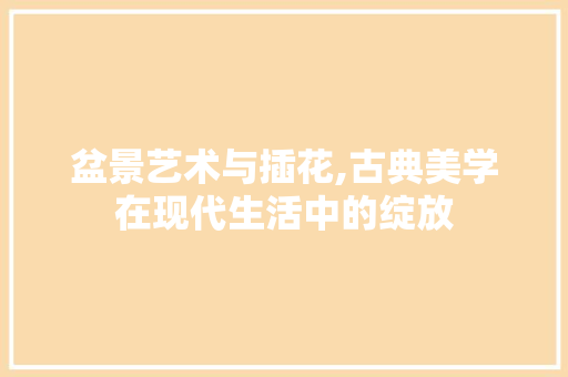 盆景艺术与插花,古典美学在现代生活中的绽放