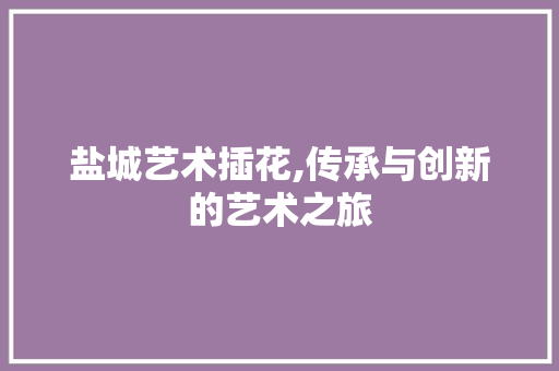 盐城艺术插花,传承与创新的艺术之旅