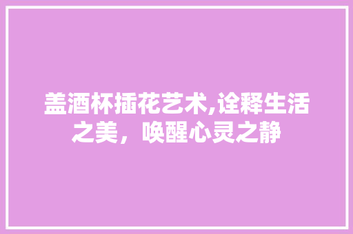 盖酒杯插花艺术,诠释生活之美，唤醒心灵之静