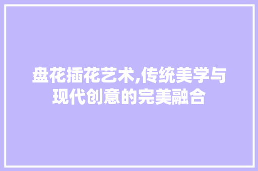 盘花插花艺术,传统美学与现代创意的完美融合 花卉百科