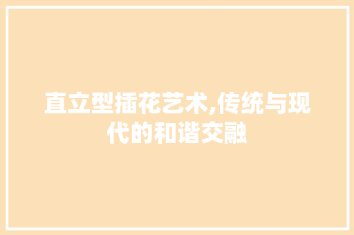 直立型插花艺术,传统与现代的和谐交融