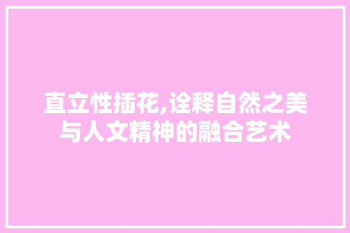直立性插花,诠释自然之美与人文精神的融合艺术