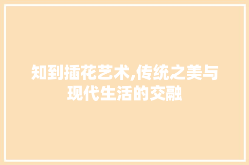 知到插花艺术,传统之美与现代生活的交融 花木行情