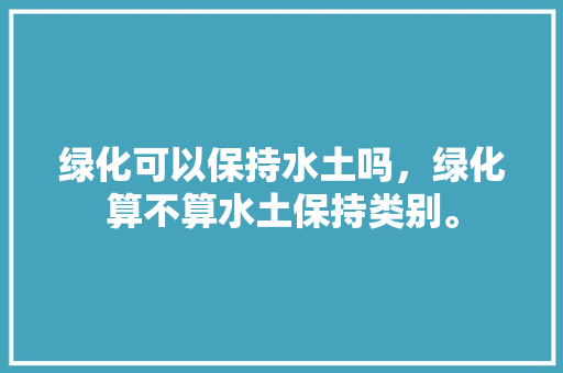 绿化可以保持水土吗，绿化算不算水土保持类别。  第1张 绿化可以保持水土吗，绿化算不算水土保持类别。 果苗类