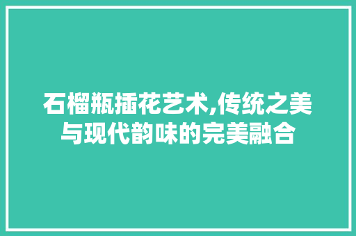 石榴瓶插花艺术,传统之美与现代韵味的完美融合