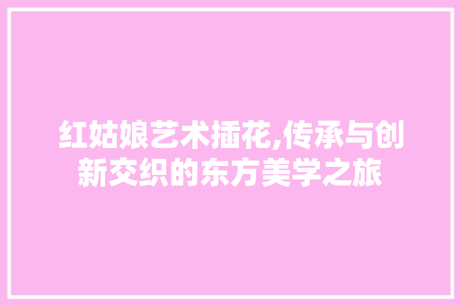 红姑娘艺术插花,传承与创新交织的东方美学之旅 种植技术