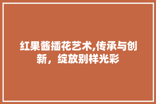 红果酱插花艺术,传承与创新，绽放别样光彩