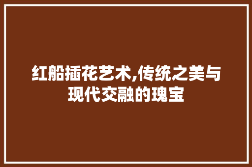 红船插花艺术,传统之美与现代交融的瑰宝