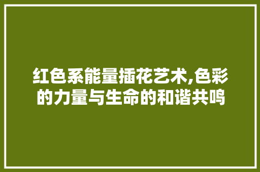 红色系能量插花艺术,色彩的力量与生命的和谐共鸣