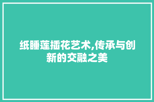 纸睡莲插花艺术,传承与创新的交融之美