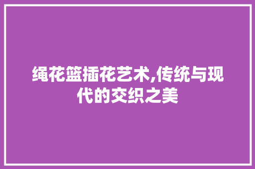 绳花篮插花艺术,传统与现代的交织之美 花木行情