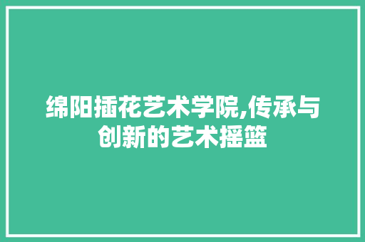 绵阳插花艺术学院,传承与创新的艺术摇篮 种植技术