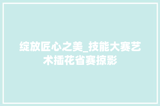 绽放匠心之美_技能大赛艺术插花省赛掠影