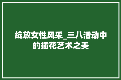 绽放女性风采_三八活动中的插花艺术之美 栽培技术