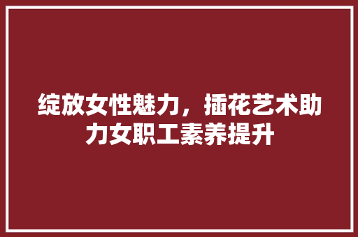 绽放女性魅力，插花艺术助力女职工素养提升