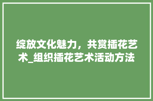 绽放文化魅力,共赏插花艺术_组织插花艺术活动方法策划 果苗类 绽放文化魅力,共赏插花艺术_组织插花艺术活动方法策划 果苗类