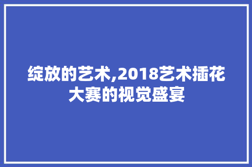 绽放的艺术,2018艺术插花大赛的视觉盛宴
