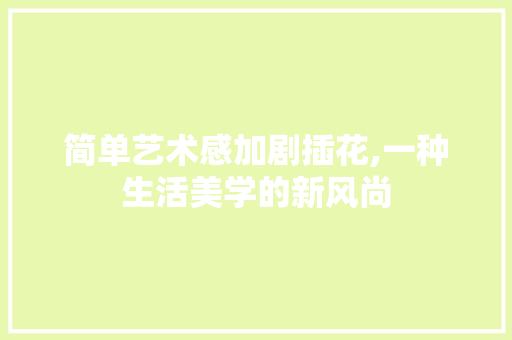 简单艺术感加剧插花,一种生活美学的新风尚